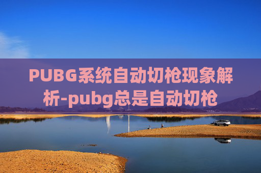 PUBG系统自动切枪现象解析-pubg总是自动切枪 PUBG系统自动切枪现象解析-pubg总是自动切枪