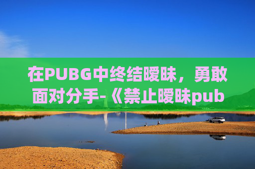 在PUBG中终结暧昧,勇敢面对分手-《禁止暧昧pubg》 在PUBG中终结暧昧,勇敢面对分手-《禁止暧昧pubg》