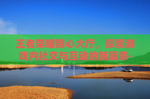 王者荣耀锡心大厅,探索游戏内社交与互动的新篇章-王者荣耀心意点 王者荣耀锡心大厅,探索游戏内社交与互动的新篇章-王者荣耀心意点
