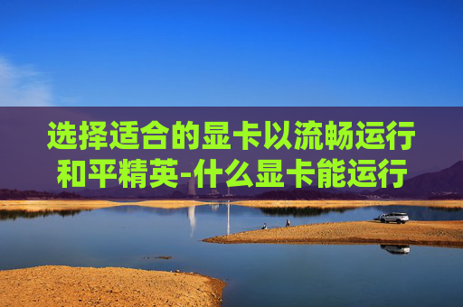 选择适合的显卡以流畅运行和平精英-什么显卡能运行和平精英游戏 选择适合的显卡以流畅运行和平精英-什么显卡能运行和平精英游戏