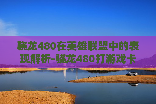 骁龙480在英雄联盟中的表现解析-骁龙480打游戏卡吗 骁龙480在英雄联盟中的表现解析-骁龙480打游戏卡吗