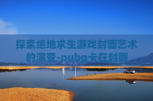 探索绝地求生游戏封面艺术的演变-pubg卡在封面