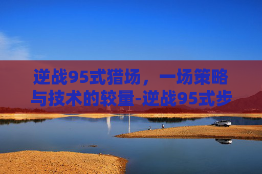 逆战95式猎场,一场策略与技术的较量-逆战95式步枪 逆战95式猎场,一场策略与技术的较量-逆战95式步枪