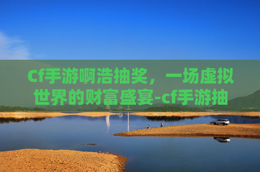 Cf手游啊浩抽奖，一场虚拟世界的财富盛宴-cf手游抽奖视频最新