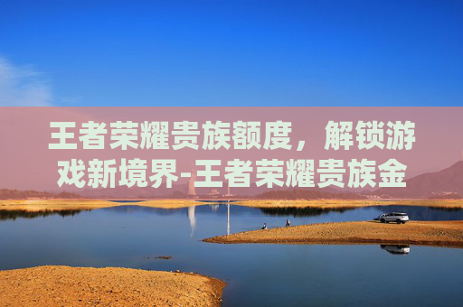 王者荣耀贵族额度，解锁游戏新境界-王者荣耀贵族金额