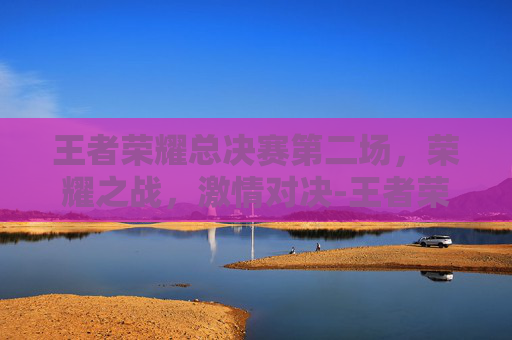 王者荣耀总决赛第二场,荣耀之战,激情对决-王者荣耀总决赛第二场是谁 王者荣耀总决赛第二场,荣耀之战,激情对决-王者荣耀总决赛第二场是谁