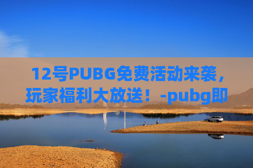 12号PUBG免费活动来袭，玩家福利大放送！-pubg即将免费