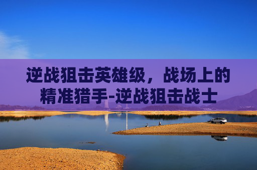 逆战狙击英雄级，战场上的精准猎手-逆战狙击战士