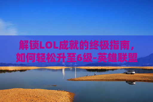 解锁LOL成就的终极指南，如何轻松升至6级-英雄联盟成就怎么升六级