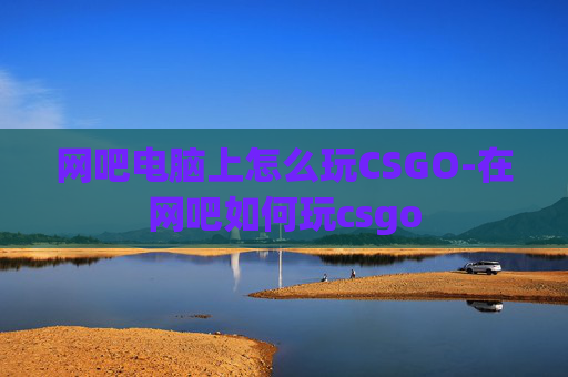 网吧电脑上怎么玩CSGO-在网吧如何玩csgo 网吧电脑上怎么玩CSGO-在网吧如何玩csgo