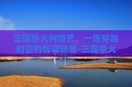 三国杀火树综艺，一场穿越时空的智谋较量-三国杀火树综艺节目