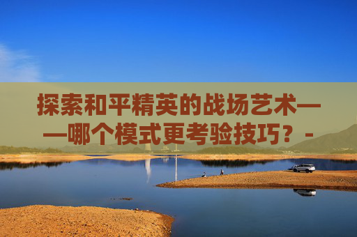 探索和平精英的战场艺术——哪个模式更考验技巧?-和平精英哪个更难练枪 探索和平精英的战场艺术——哪个模式更考验技巧?-和平精英哪个更难练枪
