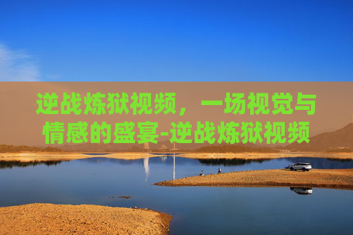 逆战炼狱视频，一场视觉与情感的盛宴-逆战炼狱视频大全