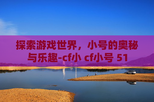 探索游戏世界,小号的奥秘与乐趣-cf小 cf小号 51 探索游戏世界,小号的奥秘与乐趣-cf小 cf小号 51