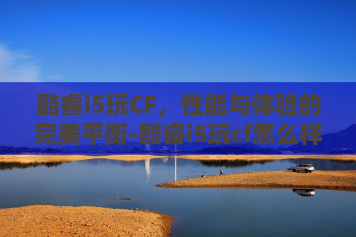 酷睿i5玩CF,性能与体验的完美平衡-酷睿i5玩cf怎么样 酷睿i5玩CF,性能与体验的完美平衡-酷睿i5玩cf怎么样