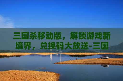 三国杀移动版,解锁游戏新境界,兑换码大放送-三国杀移动版所有的兑换码是多少 三国杀移动版,解锁游戏新境界,兑换码大放送-三国杀移动版所有的兑换码是多少