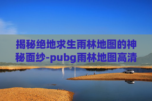 揭秘绝地求生雨林地图的神秘面纱-pubg雨林地图高清 揭秘绝地求生雨林地图的神秘面纱-pubg雨林地图高清