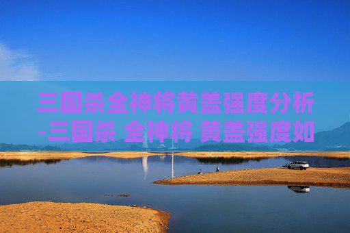三国杀全神将黄盖强度分析-三国杀 全神将 黄盖强度如何
