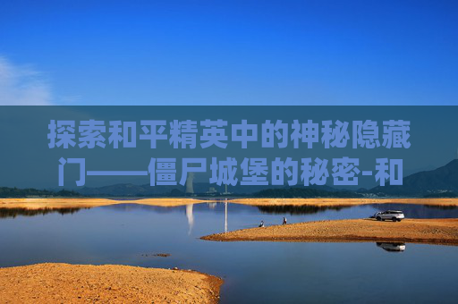 探索和平精英中的神秘隐藏门——僵尸城堡的秘密-和平精英僵尸城堡隐藏门怎么开 探索和平精英中的神秘隐藏门——僵尸城堡的秘密-和平精英僵尸城堡隐藏门怎么开