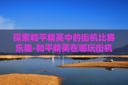 探索和平精英中的街机比赛乐趣-和平精英在哪玩街机比赛啊