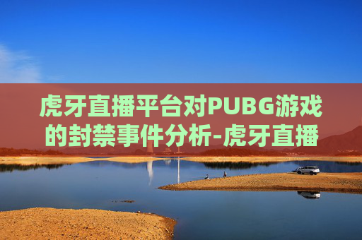 虎牙直播平台对PUBG游戏的封禁事件分析-虎牙直播封禁