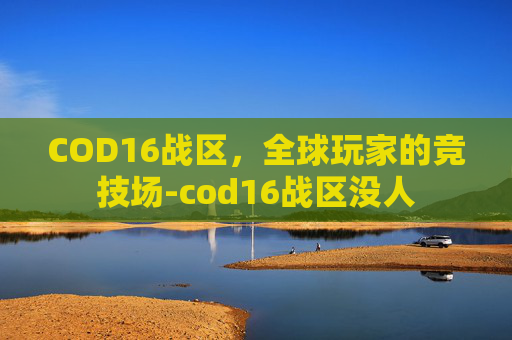 COD16战区,全球玩家的竞技场-cod16战区没人 COD16战区,全球玩家的竞技场-cod16战区没人