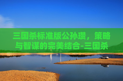 三国杀标准版公孙瓒，策略与智谋的完美结合-三国杀标准版公孙瓒和潘凤的技能