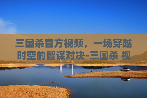 三国杀官方视频，一场穿越时空的智谋对决-三国杀 视频
