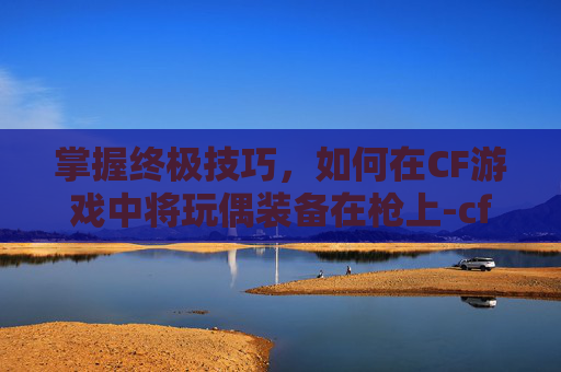 掌握终极技巧，如何在CF游戏中将玩偶装备在枪上-cf怎么把玩偶装在枪上面
