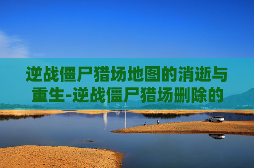 逆战僵尸猎场地图的消逝与重生-逆战僵尸猎场删除的地图怎么恢复