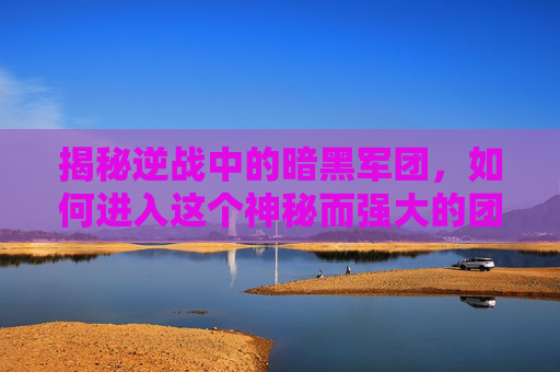 揭秘逆战中的暗黑军团，如何进入这个神秘而强大的团队-逆战的暗黑军团怎么进去