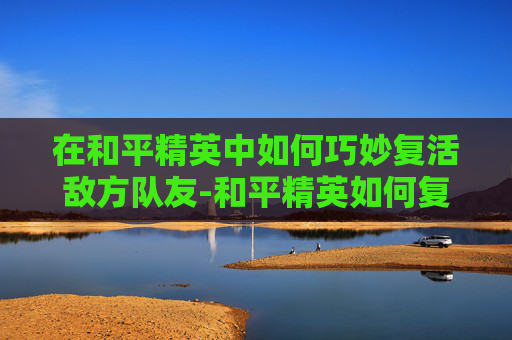 在和平精英中如何巧妙复活敌方队友-和平精英如何复活敌方队友视频