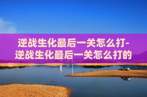 逆战生化最后一关怎么打-逆战生化最后一关怎么打的