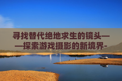 寻找替代绝地求生的镜头——探索游戏摄影的新境界-绝地求生用什么滤镜好 寻找替代绝地求生的镜头——探索游戏摄影的新境界-绝地求生用什么滤镜好