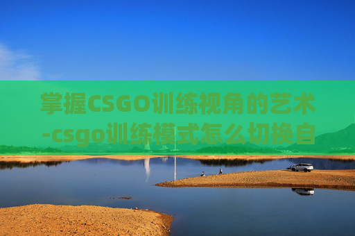 掌握CSGO训练视角的艺术-csgo训练模式怎么切换自由视角 掌握CSGO训练视角的艺术-csgo训练模式怎么切换自由视角