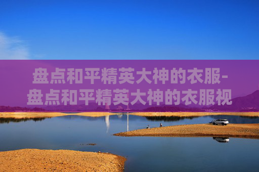 盘点和平精英大神的衣服-盘点和平精英大神的衣服视频 盘点和平精英大神的衣服-盘点和平精英大神的衣服视频
