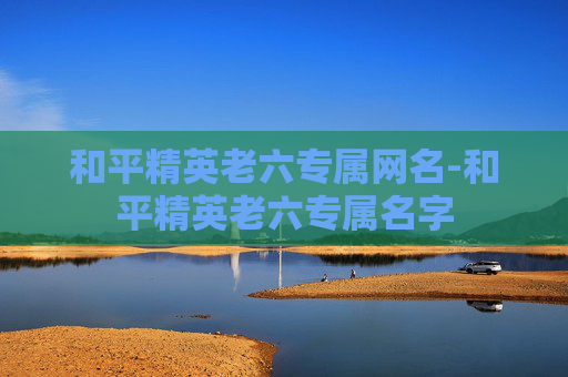 和平精英老六专属网名-和平精英老六专属名字 和平精英老六专属网名-和平精英老六专属名字