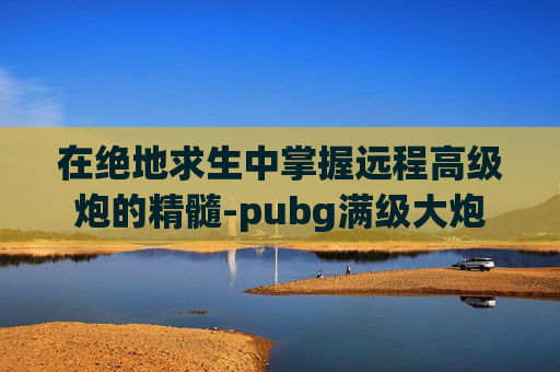 在绝地求生中掌握远程高级炮的精髓-pubg满级大炮 在绝地求生中掌握远程高级炮的精髓-pubg满级大炮