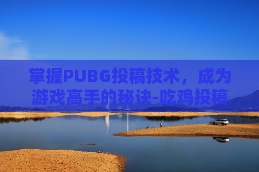 掌握PUBG投稿技术,成为游戏高手的秘诀-吃鸡投稿 掌握PUBG投稿技术,成为游戏高手的秘诀-吃鸡投稿