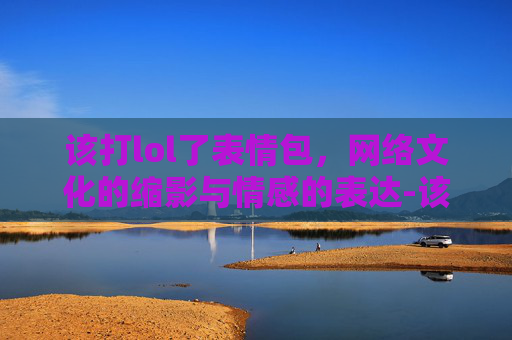 该打lol了表情包，网络文化的缩影与情感的表达-该打lol了表情包图片
