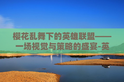 樱花乱舞下的英雄联盟——一场视觉与策略的盛宴-英雄联盟樱花乱舞 樱花乱舞下的英雄联盟——一场视觉与策略的盛宴-英雄联盟樱花乱舞