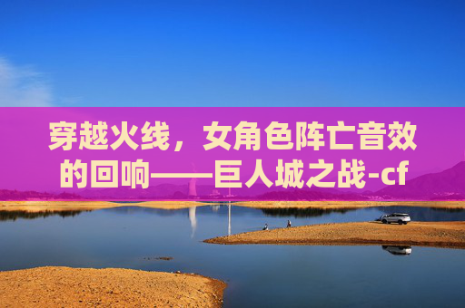 穿越火线，女角色阵亡音效的回响——巨人城之战-cf女性角色阵亡音效