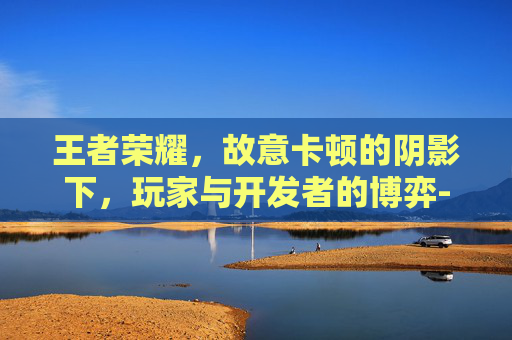 王者荣耀,故意卡顿的阴影下,玩家与开发者的博弈-王者荣耀故意卡顿 王者荣耀,故意卡顿的阴影下,玩家与开发者的博弈-王者荣耀故意卡顿