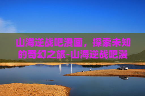 山海逆战吧漫画，探索未知的奇幻之旅-山海逆战吧漫画免费观看