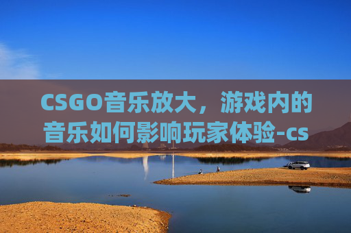 CSGO音乐放大，游戏内的音乐如何影响玩家体验-csgo音乐太大