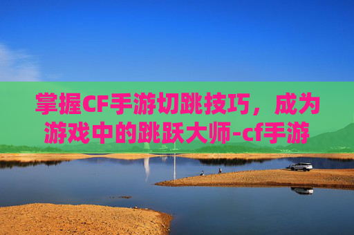 掌握CF手游切跳技巧，成为游戏中的跳跃大师-cf手游跳跃键怎么设置
