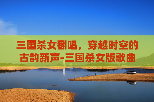 三国杀女翻唱，穿越时空的古韵新声-三国杀女版歌曲