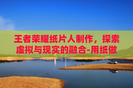 王者荣耀纸片人制作，探索虚拟与现实的融合-用纸做王者荣耀的人物