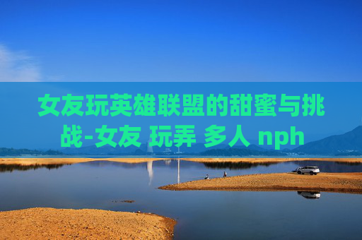 女友玩英雄联盟的甜蜜与挑战-女友 玩弄 多人 nph
