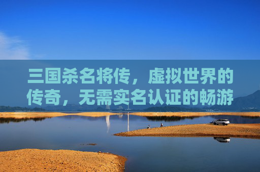 三国杀名将传，虚拟世界的传奇，无需实名认证的畅游-三国杀名将传不充钱能玩吗